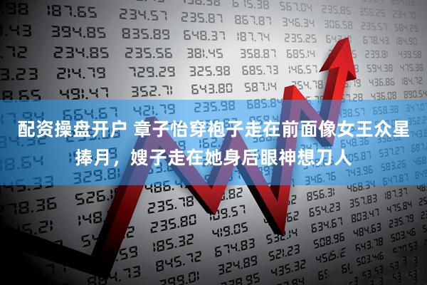 配资操盘开户 章子怡穿袍子走在前面像女王众星捧月，嫂子走在她身后眼神想刀人