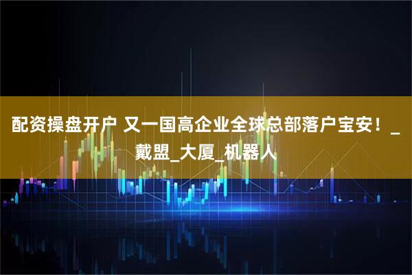 配资操盘开户 又一国高企业全球总部落户宝安！_戴盟_大厦_机器人