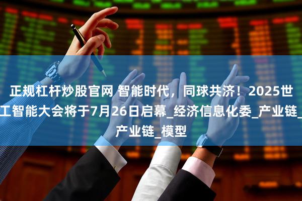 正规杠杆炒股官网 智能时代，同球共济！2025世界人工智能大会将于7月26日启幕_经济信息化委_产业链_模型