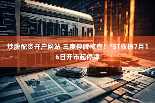 炒股配资开户网站 三度停牌核查！*ST亚振7月16日开市起停牌