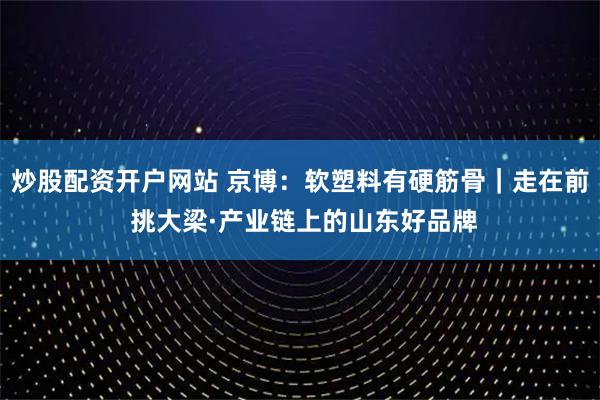 炒股配资开户网站 京博：软塑料有硬筋骨｜走在前 挑大梁·产业链上的山东好品牌