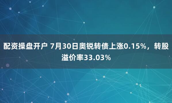 配资操盘开户 7月30日奥锐转债上涨0.15%，转股溢价率33.03%