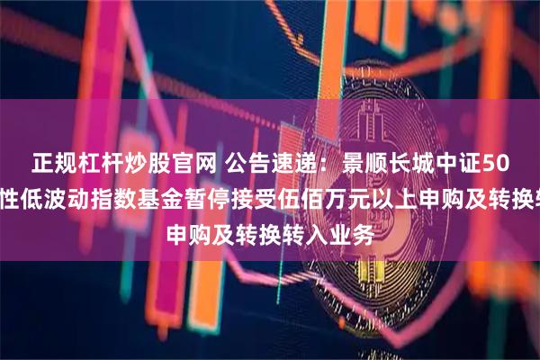 正规杠杆炒股官网 公告速递：景顺长城中证500行业中性低波动指数基金暂停接受伍佰万元以上申购及转换转入业务