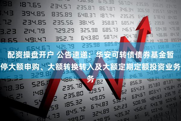 配资操盘开户 公告速递：华安可转债债券基金暂停大额申购、大额转换转入及大额定期定额投资业务