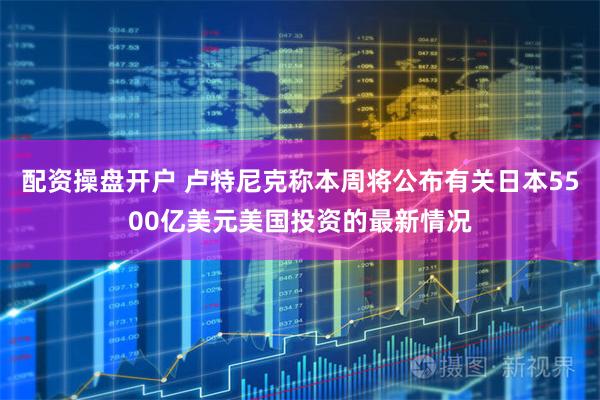 配资操盘开户 卢特尼克称本周将公布有关日本5500亿美元美国投资的最新情况