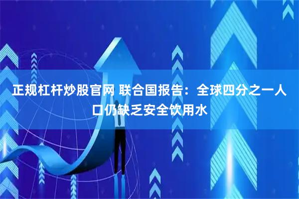 正规杠杆炒股官网 联合国报告：全球四分之一人口仍缺乏安全饮用水