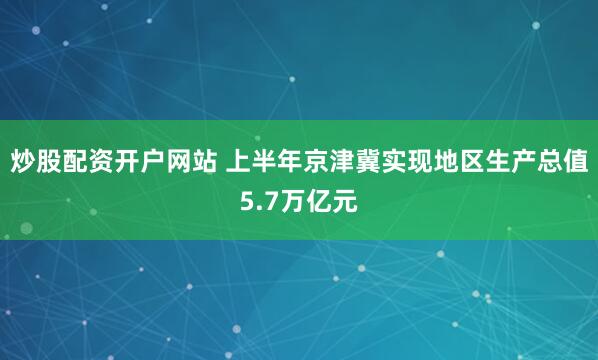 炒股配资开户网站 上半年京津冀实现地区生产总值5.7万亿元