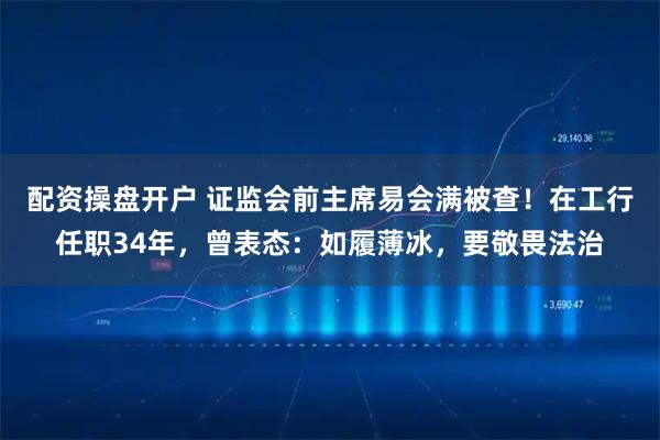 配资操盘开户 证监会前主席易会满被查！在工行任职34年，曾表态：如履薄冰，要敬畏法治
