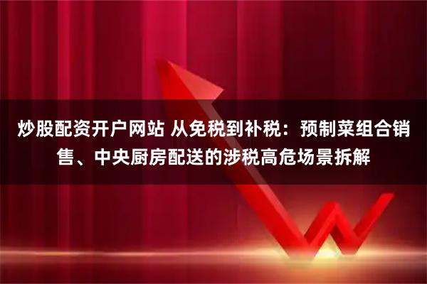 炒股配资开户网站 从免税到补税：预制菜组合销售、中央厨房配送的涉税高危场景拆解