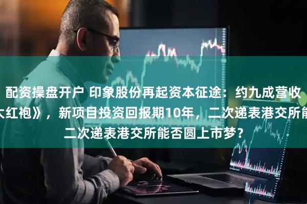 配资操盘开户 印象股份再起资本征途：约九成营收来自《印象·大红袍》，新项目投资回报期10年，二次递表港交所能否圆上市梦？