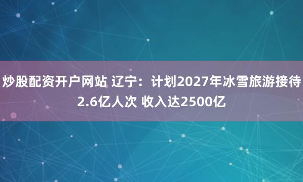 炒股配资开户网站 辽宁：计划2027年冰雪旅游接待2.6亿人次 收入达2500亿