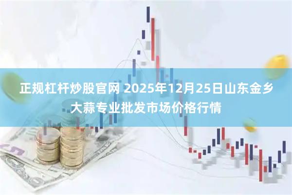 正规杠杆炒股官网 2025年12月25日山东金乡大蒜专业批发市场价格行情
