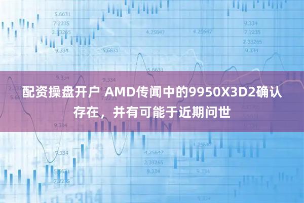 配资操盘开户 AMD传闻中的9950X3D2确认存在，并有可能于近期问世