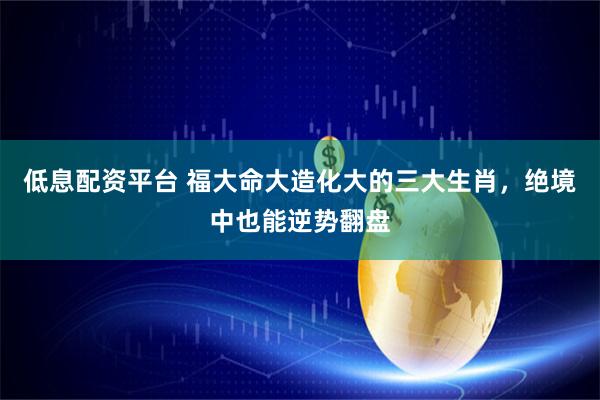 低息配资平台 福大命大造化大的三大生肖，绝境中也能逆势翻盘