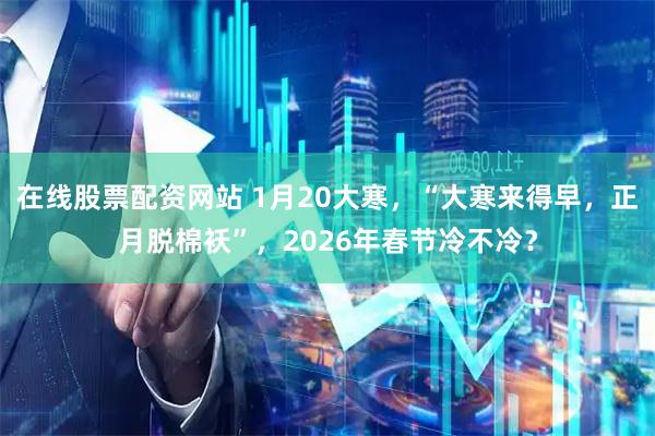 在线股票配资网站 1月20大寒，“大寒来得早，正月脱棉袄”，2026年春节冷不冷？