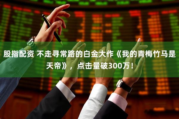 股指配资 不走寻常路的白金大作《我的青梅竹马是天帝》，点击量破300万！