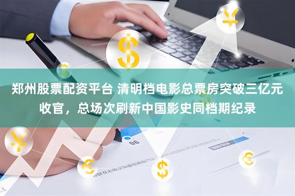 郑州股票配资平台 清明档电影总票房突破三亿元收官，总场次刷新中国影史同档期纪录