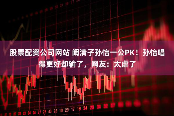 股票配资公司网站 阚清子孙怡一公PK！孙怡唱得更好却输了，网友：太虐了