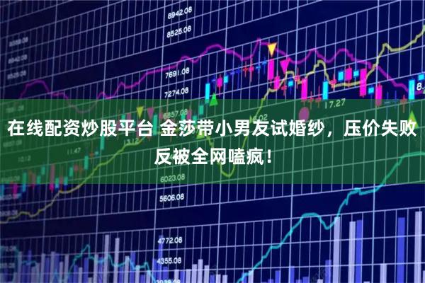 在线配资炒股平台 金莎带小男友试婚纱，压价失败反被全网嗑疯！