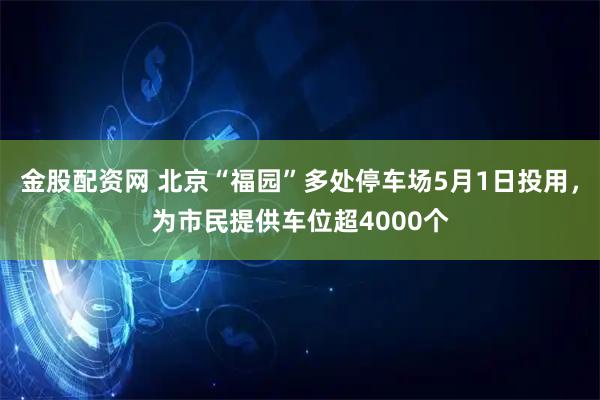 金股配资网 北京“福园”多处停车场5月1日投用，为市民提供车位超4000个