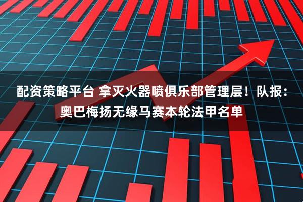 配资策略平台 拿灭火器喷俱乐部管理层！队报：奥巴梅扬无缘马赛本轮法甲名单