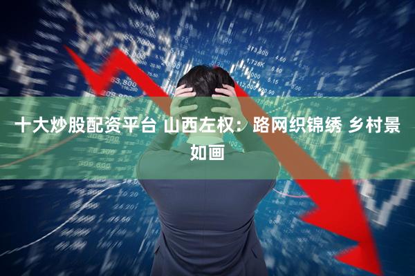 十大炒股配资平台 山西左权：路网织锦绣 乡村景如画