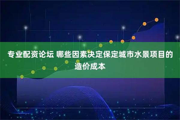 专业配资论坛 哪些因素决定保定城市水景项目的造价成本