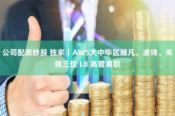 公司配资炒股 独家丨AWS大中华区顾凡、凌琦、朱翊三位 L8 高管离职