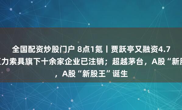 全国配资炒股门户 8点1氪丨贾跃亭又融资4.77亿元；巨力索具旗下十余家企业已注销；超越茅台，A股“新股王”诞生