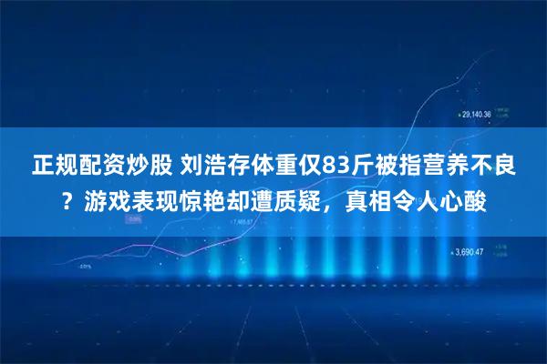 正规配资炒股 刘浩存体重仅83斤被指营养不良？游戏表现惊艳却遭质疑，真相令人心酸