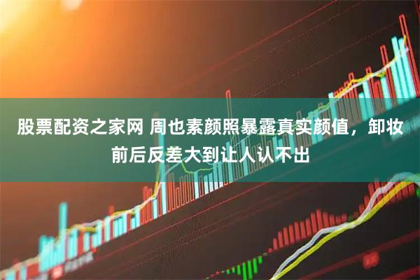 股票配资之家网 周也素颜照暴露真实颜值，卸妆前后反差大到让人认不出